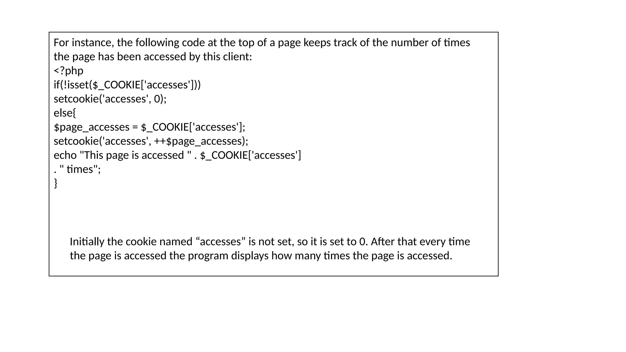 For instance, the following code at the top of a page keeps track of the number of times
the page has been accessed by this client:
<?php
if(!isset($_COOKIE['accesses']))
setcookie('accesses', 0);
else{
$page_accesses = $_COOKIE['accesses'];
setcookie('accesses', ++$page_accesses);
echo "This page is accessed " . $_COOKIE['accesses']
. " times";
}
Initially the cookie named “accesses” is not set, so it is set to 0. After that every time
the page is accessed the program displays how many times the page is accessed.
 