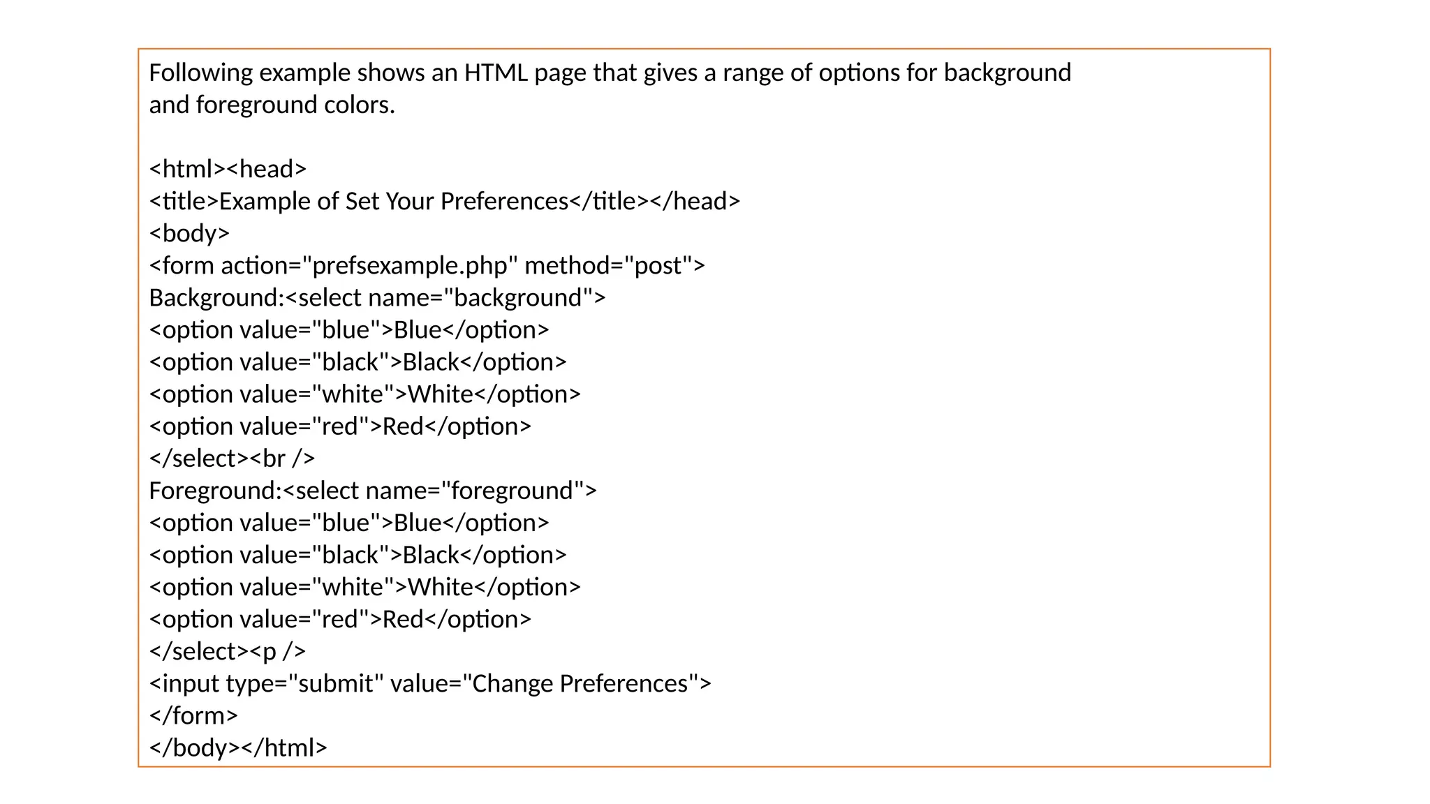 Following example shows an HTML page that gives a range of options for background
and foreground colors.
<html><head>
<title>Example of Set Your Preferences</title></head>
<body>
<form action="prefsexample.php" method="post">
Background:<select name="background">
<option value="blue">Blue</option>
<option value="black">Black</option>
<option value="white">White</option>
<option value="red">Red</option>
</select><br />
Foreground:<select name="foreground">
<option value="blue">Blue</option>
<option value="black">Black</option>
<option value="white">White</option>
<option value="red">Red</option>
</select><p />
<input type="submit" value="Change Preferences">
</form>
</body></html>
 
