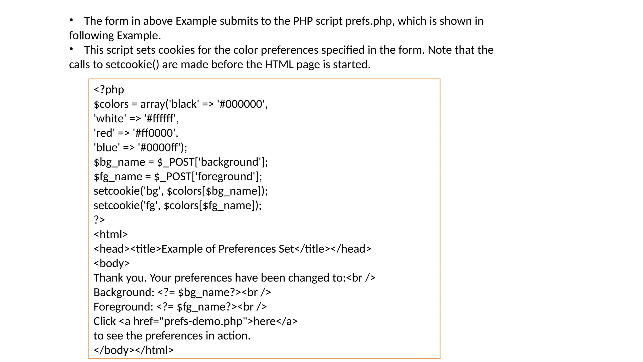 • The form in above Example submits to the PHP script prefs.php, which is shown in
following Example.
• This script sets cookies for the color preferences specified in the form. Note that the
calls to setcookie() are made before the HTML page is started.
<?php
$colors = array('black' => '#000000',
'white' => '#ffffff',
'red' => '#ff0000',
'blue' => '#0000ff');
$bg_name = $_POST['background'];
$fg_name = $_POST['foreground'];
setcookie('bg', $colors[$bg_name]);
setcookie('fg', $colors[$fg_name]);
?>
<html>
<head><title>Example of Preferences Set</title></head>
<body>
Thank you. Your preferences have been changed to:<br />
Background: <?= $bg_name?><br />
Foreground: <?= $fg_name?><br />
Click <a href="prefs-demo.php">here</a>
to see the preferences in action.
</body></html>
 