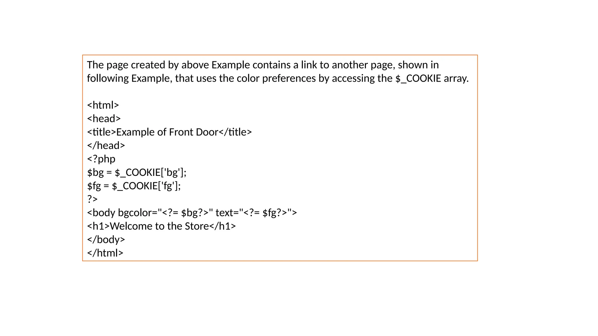 The page created by above Example contains a link to another page, shown in
following Example, that uses the color preferences by accessing the $_COOKIE array.
<html>
<head>
<title>Example of Front Door</title>
</head>
<?php
$bg = $_COOKIE['bg'];
$fg = $_COOKIE['fg'];
?>
<body bgcolor="<?= $bg?>" text="<?= $fg?>">
<h1>Welcome to the Store</h1>
</body>
</html>
 