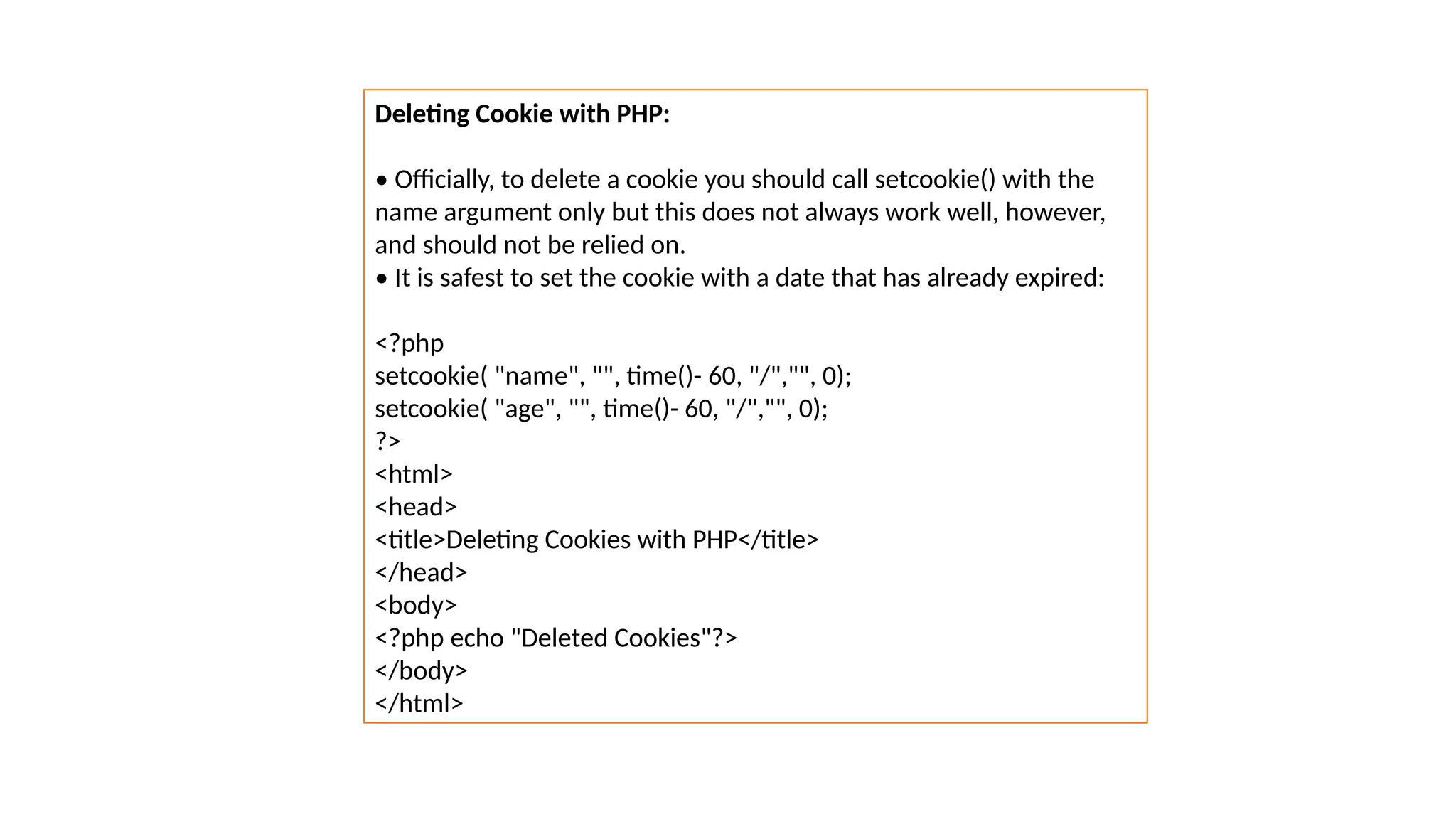 Deleting Cookie with PHP:
• Officially, to delete a cookie you should call setcookie() with the
name argument only but this does not always work well, however,
and should not be relied on.
• It is safest to set the cookie with a date that has already expired:
<?php
setcookie( "name", "", time()- 60, "/","", 0);
setcookie( "age", "", time()- 60, "/","", 0);
?>
<html>
<head>
<title>Deleting Cookies with PHP</title>
</head>
<body>
<?php echo "Deleted Cookies"?>
</body>
</html>
 