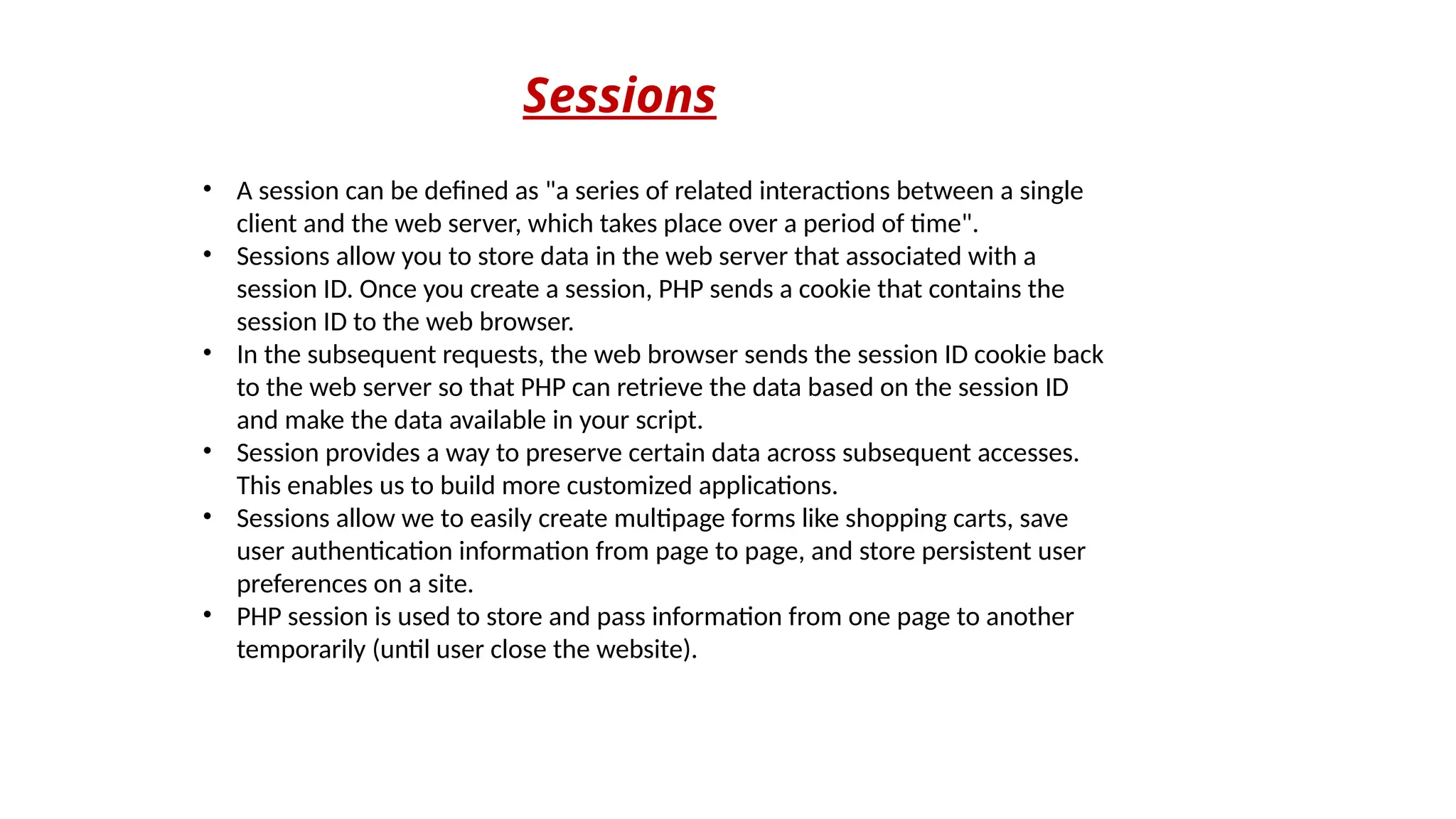 Sessions
• A session can be defined as "a series of related interactions between a single
client and the web server, which takes place over a period of time".
• Sessions allow you to store data in the web server that associated with a
session ID. Once you create a session, PHP sends a cookie that contains the
session ID to the web browser.
• In the subsequent requests, the web browser sends the session ID cookie back
to the web server so that PHP can retrieve the data based on the session ID
and make the data available in your script.
• Session provides a way to preserve certain data across subsequent accesses.
This enables us to build more customized applications.
• Sessions allow we to easily create multipage forms like shopping carts, save
user authentication information from page to page, and store persistent user
preferences on a site.
• PHP session is used to store and pass information from one page to another
temporarily (until user close the website).
 