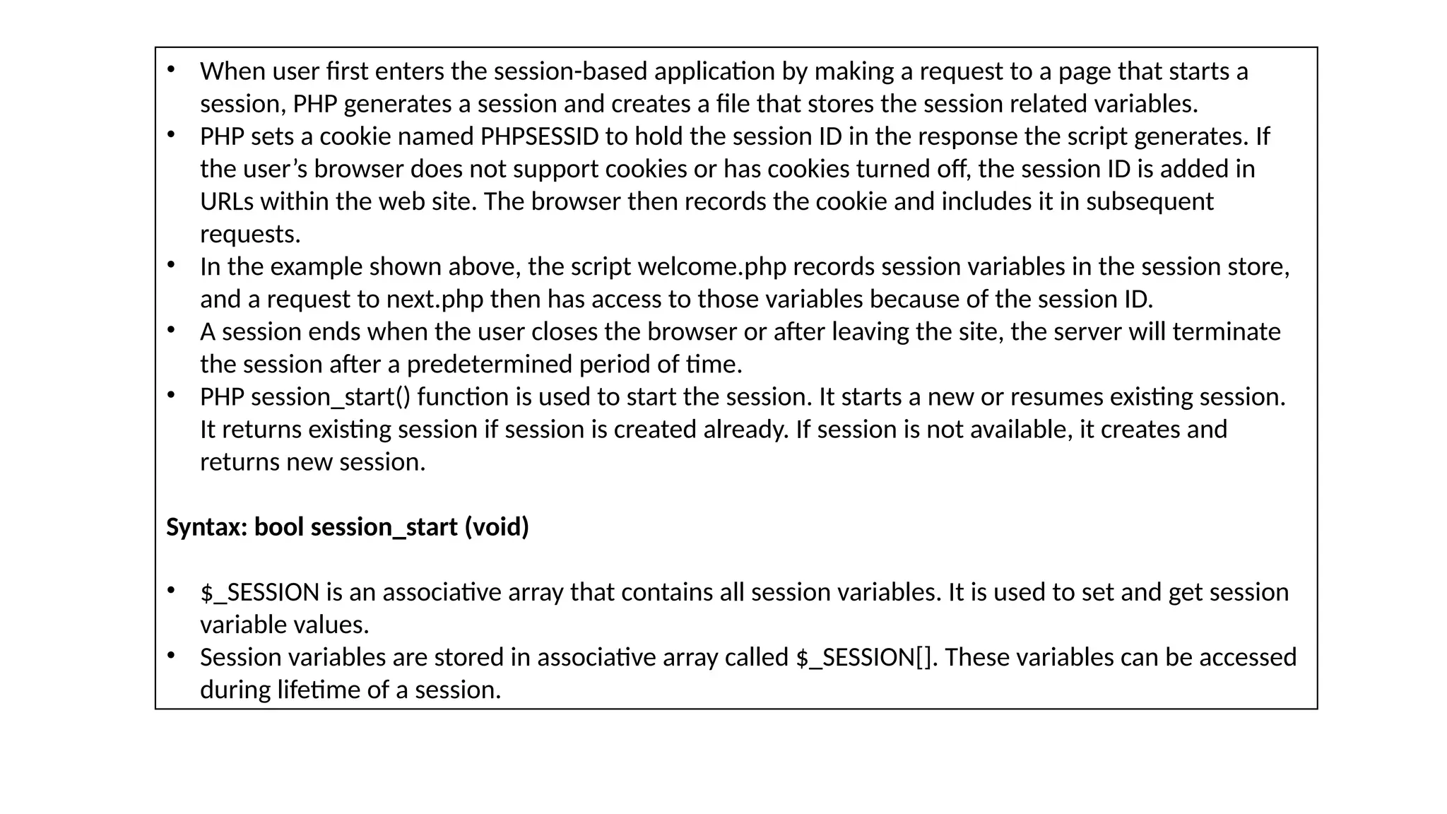 • When user first enters the session-based application by making a request to a page that starts a
session, PHP generates a session and creates a file that stores the session related variables.
• PHP sets a cookie named PHPSESSID to hold the session ID in the response the script generates. If
the user’s browser does not support cookies or has cookies turned off, the session ID is added in
URLs within the web site. The browser then records the cookie and includes it in subsequent
requests.
• In the example shown above, the script welcome.php records session variables in the session store,
and a request to next.php then has access to those variables because of the session ID.
• A session ends when the user closes the browser or after leaving the site, the server will terminate
the session after a predetermined period of time.
• PHP session_start() function is used to start the session. It starts a new or resumes existing session.
It returns existing session if session is created already. If session is not available, it creates and
returns new session.
Syntax: bool session_start (void)
• $_SESSION is an associative array that contains all session variables. It is used to set and get session
variable values.
• Session variables are stored in associative array called $_SESSION[]. These variables can be accessed
during lifetime of a session.
 