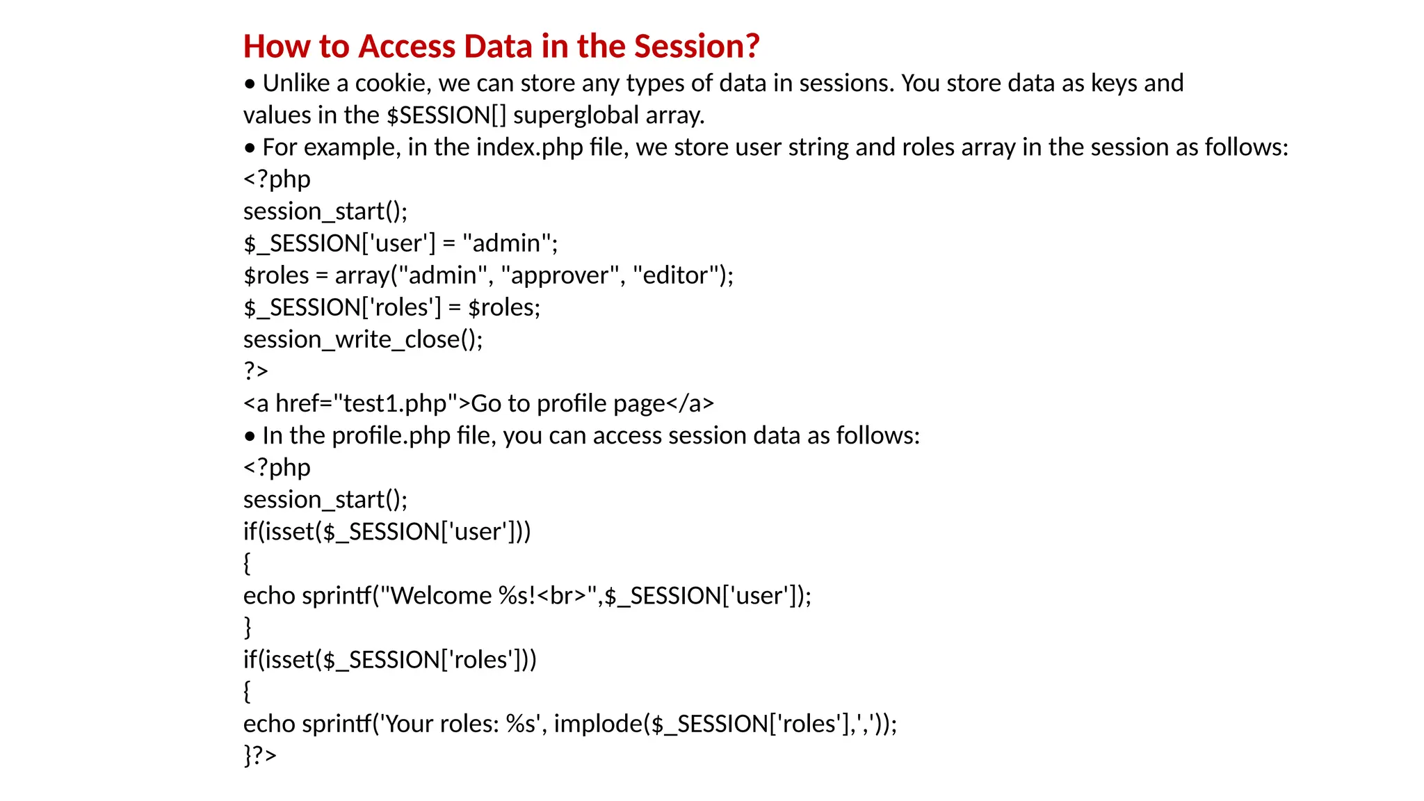 How to Access Data in the Session?
• Unlike a cookie, we can store any types of data in sessions. You store data as keys and
values in the $SESSION[] superglobal array.
• For example, in the index.php file, we store user string and roles array in the session as follows:
<?php
session_start();
$_SESSION['user'] = "admin";
$roles = array("admin", "approver", "editor");
$_SESSION['roles'] = $roles;
session_write_close();
?>
<a href="test1.php">Go to profile page</a>
• In the profile.php file, you can access session data as follows:
<?php
session_start();
if(isset($_SESSION['user']))
{
echo sprintf("Welcome %s!<br>",$_SESSION['user']);
}
if(isset($_SESSION['roles']))
{
echo sprintf('Your roles: %s', implode($_SESSION['roles'],','));
}?>
 