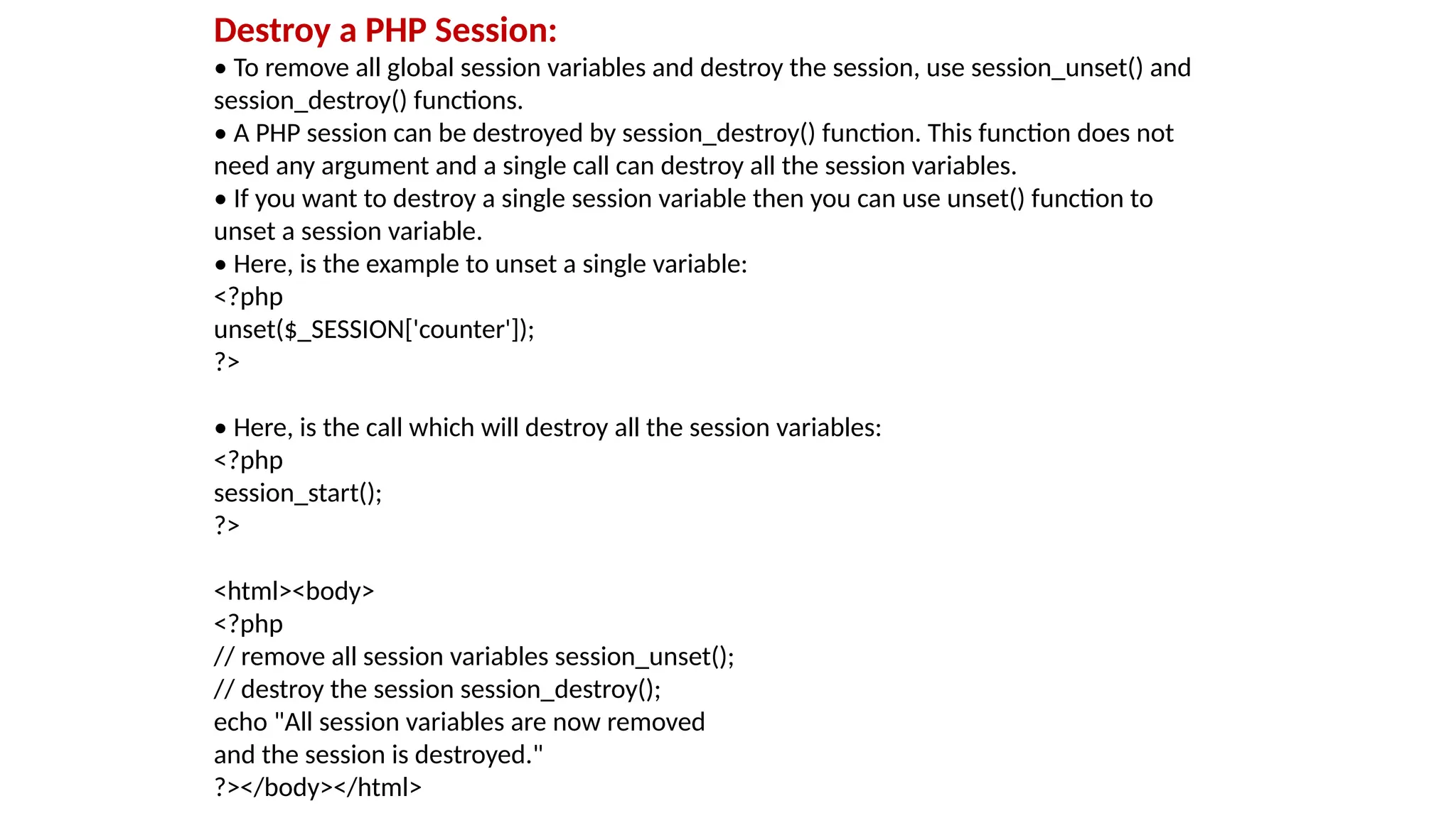 Destroy a PHP Session:
• To remove all global session variables and destroy the session, use session_unset() and
session_destroy() functions.
• A PHP session can be destroyed by session_destroy() function. This function does not
need any argument and a single call can destroy all the session variables.
• If you want to destroy a single session variable then you can use unset() function to
unset a session variable.
• Here, is the example to unset a single variable:
<?php
unset($_SESSION['counter']);
?>
• Here, is the call which will destroy all the session variables:
<?php
session_start();
?>
<html><body>
<?php
// remove all session variables session_unset();
// destroy the session session_destroy();
echo "All session variables are now removed
and the session is destroyed."
?></body></html>
 