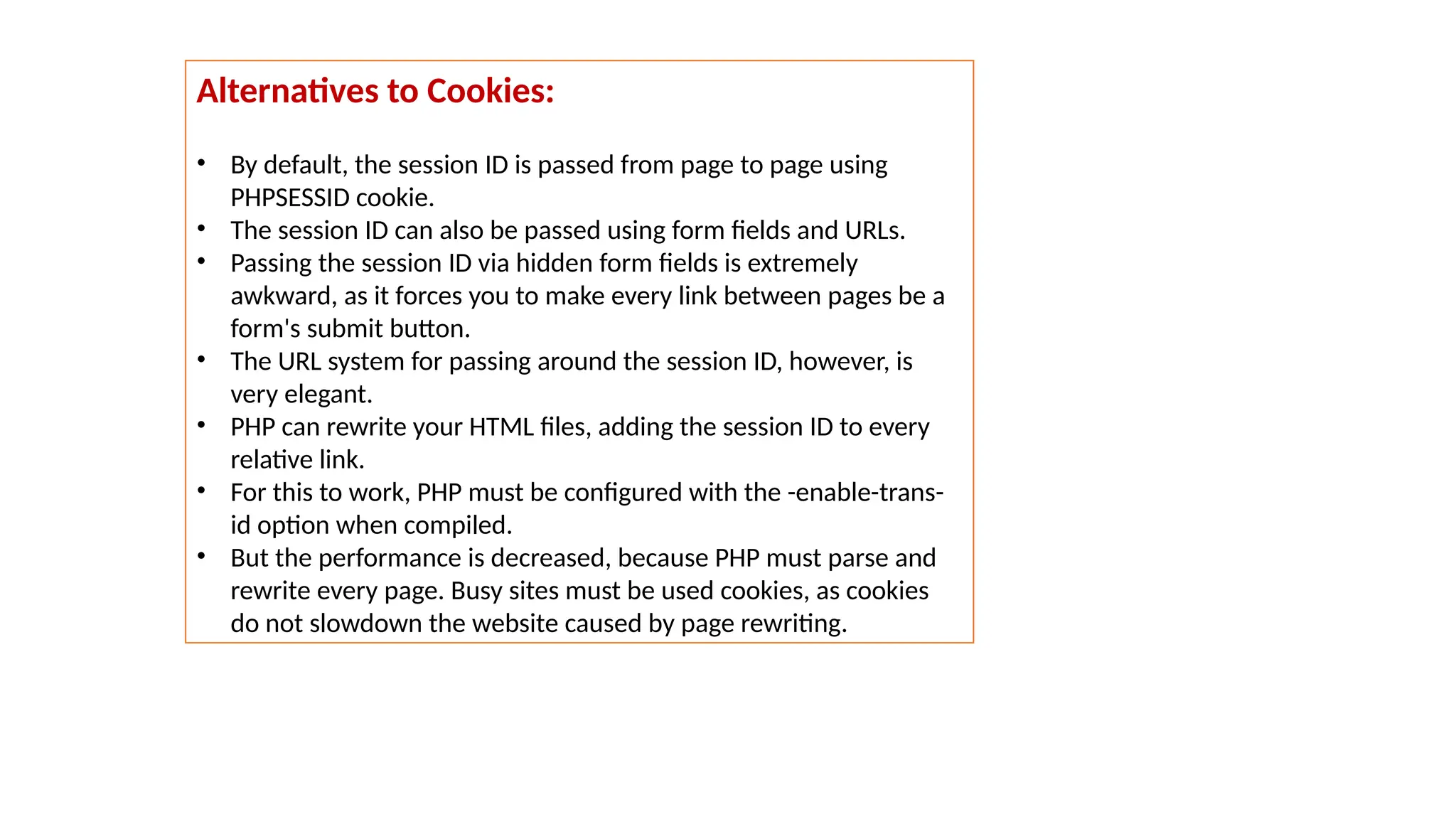 Alternatives to Cookies:
• By default, the session ID is passed from page to page using
PHPSESSID cookie.
• The session ID can also be passed using form fields and URLs.
• Passing the session ID via hidden form fields is extremely
awkward, as it forces you to make every link between pages be a
form's submit button.
• The URL system for passing around the session ID, however, is
very elegant.
• PHP can rewrite your HTML files, adding the session ID to every
relative link.
• For this to work, PHP must be configured with the -enable-trans-
id option when compiled.
• But the performance is decreased, because PHP must parse and
rewrite every page. Busy sites must be used cookies, as cookies
do not slowdown the website caused by page rewriting.
 