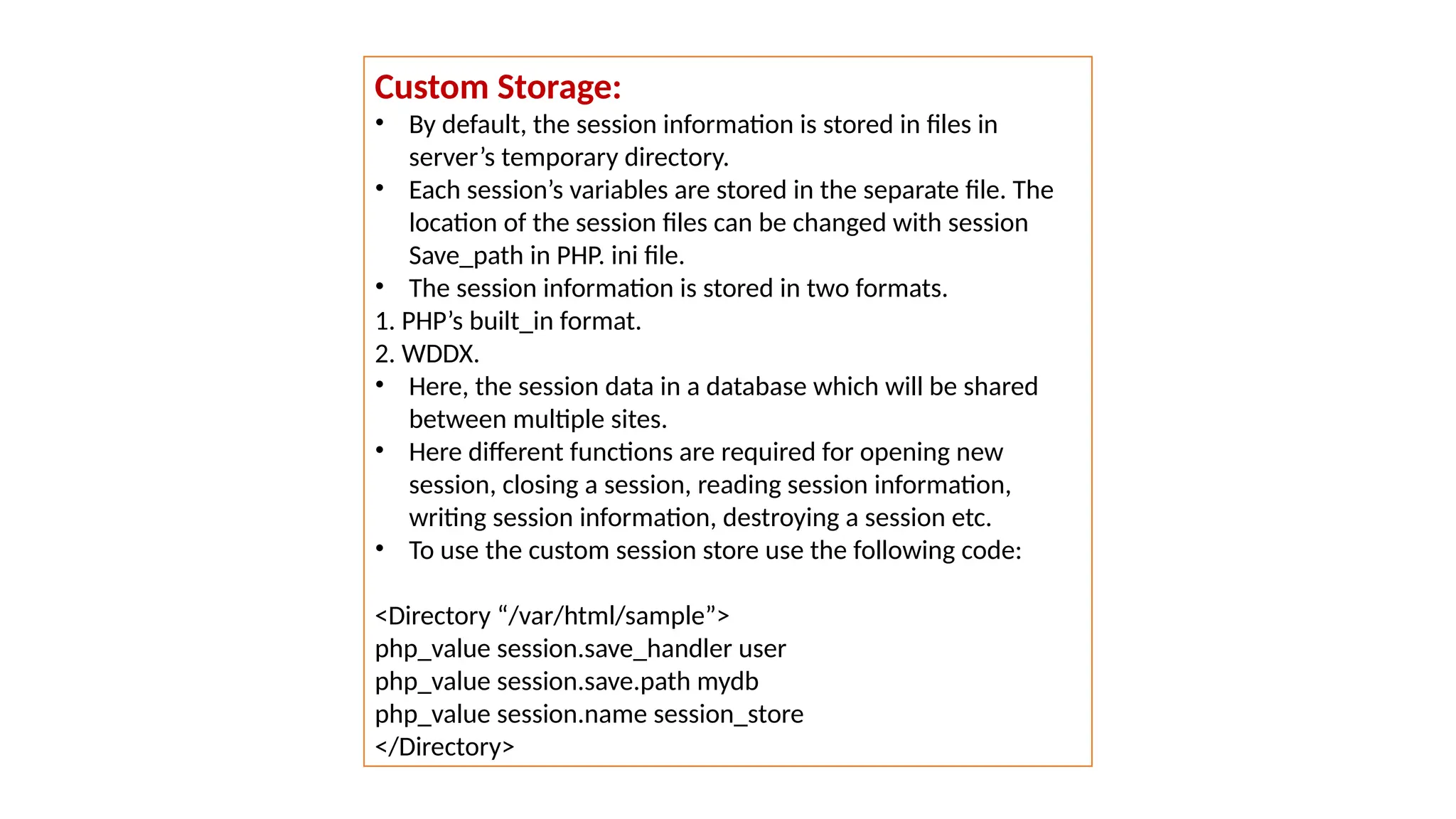 Custom Storage:
• By default, the session information is stored in files in
server’s temporary directory.
• Each session’s variables are stored in the separate file. The
location of the session files can be changed with session
Save_path in PHP. ini file.
• The session information is stored in two formats.
1. PHP’s built_in format.
2. WDDX.
• Here, the session data in a database which will be shared
between multiple sites.
• Here different functions are required for opening new
session, closing a session, reading session information,
writing session information, destroying a session etc.
• To use the custom session store use the following code:
<Directory “/var/html/sample”>
php_value session.save_handler user
php_value session.save.path mydb
php_value session.name session_store
</Directory>
 