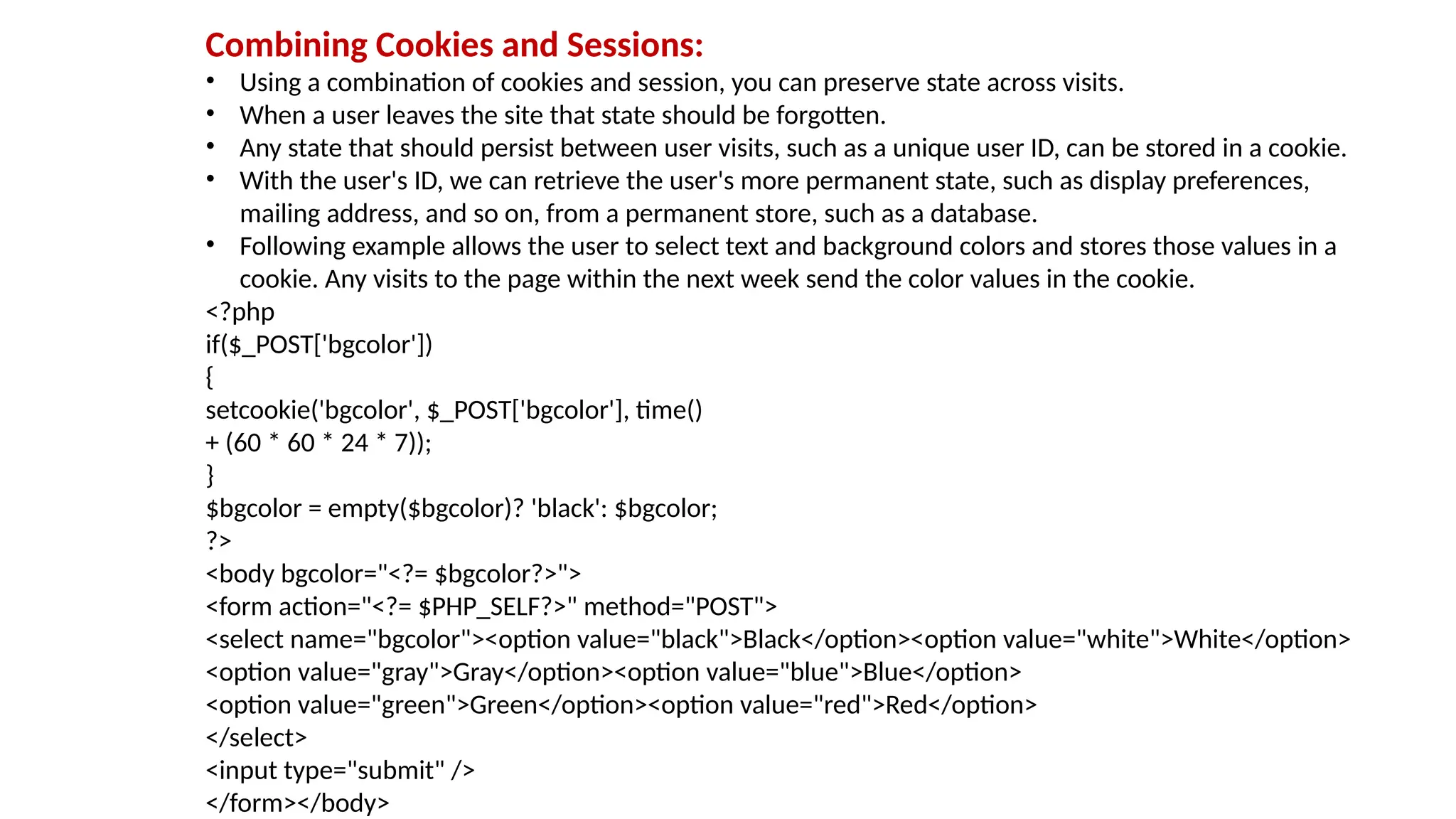 Combining Cookies and Sessions:
• Using a combination of cookies and session, you can preserve state across visits.
• When a user leaves the site that state should be forgotten.
• Any state that should persist between user visits, such as a unique user ID, can be stored in a cookie.
• With the user's ID, we can retrieve the user's more permanent state, such as display preferences,
mailing address, and so on, from a permanent store, such as a database.
• Following example allows the user to select text and background colors and stores those values in a
cookie. Any visits to the page within the next week send the color values in the cookie.
<?php
if($_POST['bgcolor'])
{
setcookie('bgcolor', $_POST['bgcolor'], time()
+ (60 * 60 * 24 * 7));
}
$bgcolor = empty($bgcolor)? 'black': $bgcolor;
?>
<body bgcolor="<?= $bgcolor?>">
<form action="<?= $PHP_SELF?>" method="POST">
<select name="bgcolor"><option value="black">Black</option><option value="white">White</option>
<option value="gray">Gray</option><option value="blue">Blue</option>
<option value="green">Green</option><option value="red">Red</option>
</select>
<input type="submit" />
</form></body>
 