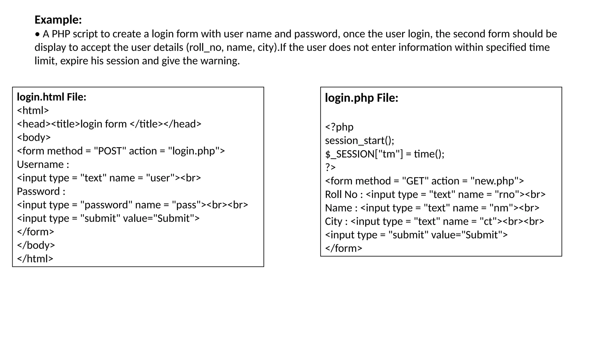 Example:
• A PHP script to create a login form with user name and password, once the user login, the second form should be
display to accept the user details (roll_no, name, city).If the user does not enter information within specified time
limit, expire his session and give the warning.
login.html File:
<html>
<head><title>login form </title></head>
<body>
<form method = "POST" action = "login.php">
Username :
<input type = "text" name = "user"><br>
Password :
<input type = "password" name = "pass"><br><br>
<input type = "submit" value="Submit">
</form>
</body>
</html>
login.php File:
<?php
session_start();
$_SESSION["tm"] = time();
?>
<form method = "GET" action = "new.php">
Roll No : <input type = "text" name = "rno"><br>
Name : <input type = "text" name = "nm"><br>
City : <input type = "text" name = "ct"><br><br>
<input type = "submit" value="Submit">
</form>
 