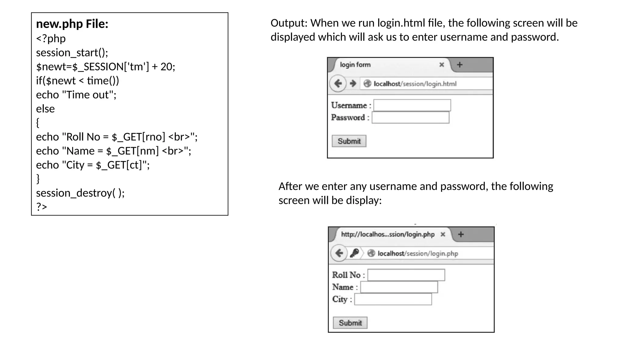 new.php File:
<?php
session_start();
$newt=$_SESSION['tm'] + 20;
if($newt < time())
echo "Time out";
else
{
echo "Roll No = $_GET[rno] <br>";
echo "Name = $_GET[nm] <br>";
echo "City = $_GET[ct]";
}
session_destroy( );
?>
Output: When we run login.html file, the following screen will be
displayed which will ask us to enter username and password.
After we enter any username and password, the following
screen will be display:
 