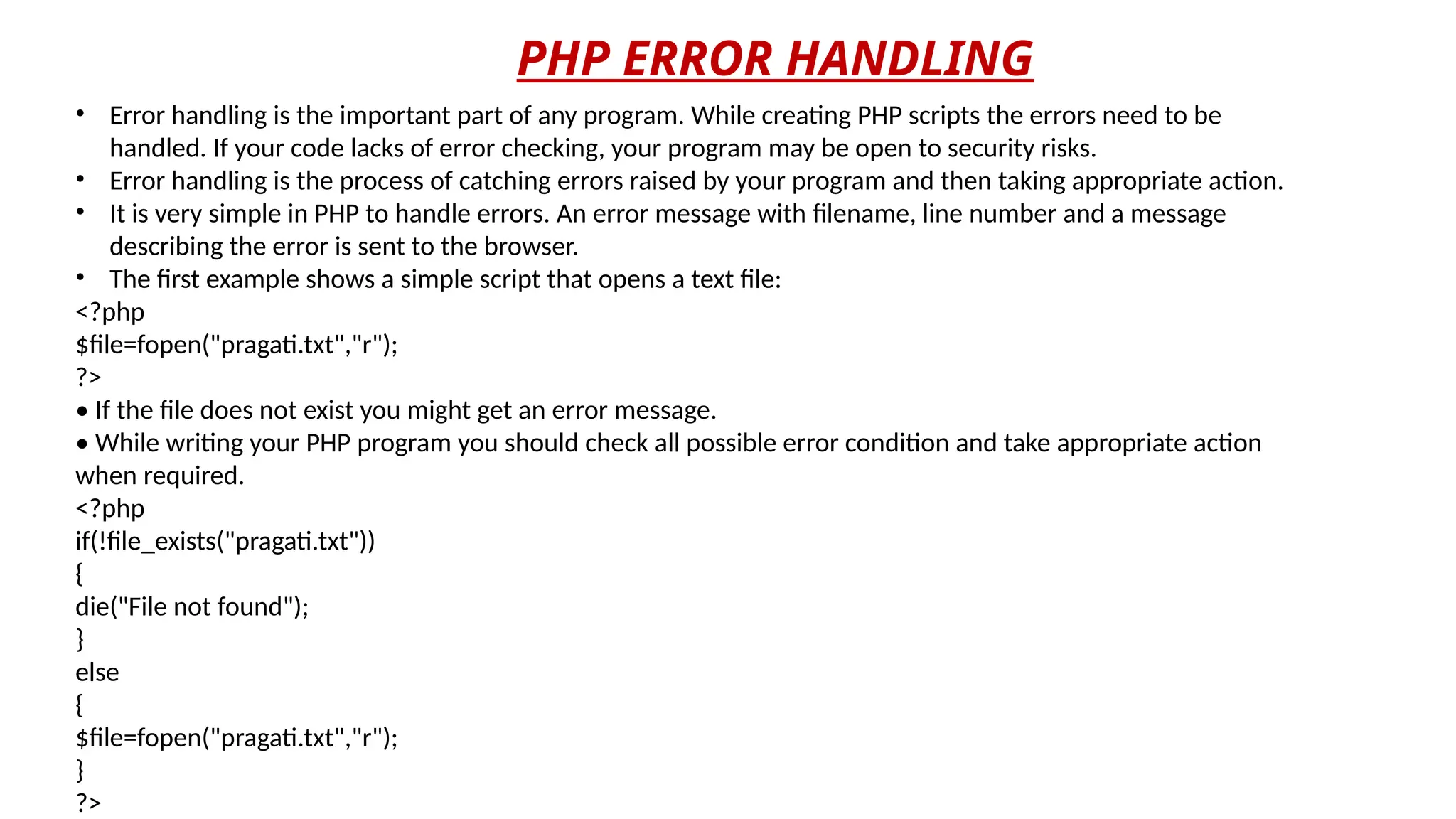 PHP ERROR HANDLING
• Error handling is the important part of any program. While creating PHP scripts the errors need to be
handled. If your code lacks of error checking, your program may be open to security risks.
• Error handling is the process of catching errors raised by your program and then taking appropriate action.
• It is very simple in PHP to handle errors. An error message with filename, line number and a message
describing the error is sent to the browser.
• The first example shows a simple script that opens a text file:
<?php
$file=fopen("pragati.txt","r");
?>
• If the file does not exist you might get an error message.
• While writing your PHP program you should check all possible error condition and take appropriate action
when required.
<?php
if(!file_exists("pragati.txt"))
{
die("File not found");
}
else
{
$file=fopen("pragati.txt","r");
}
?>
 
