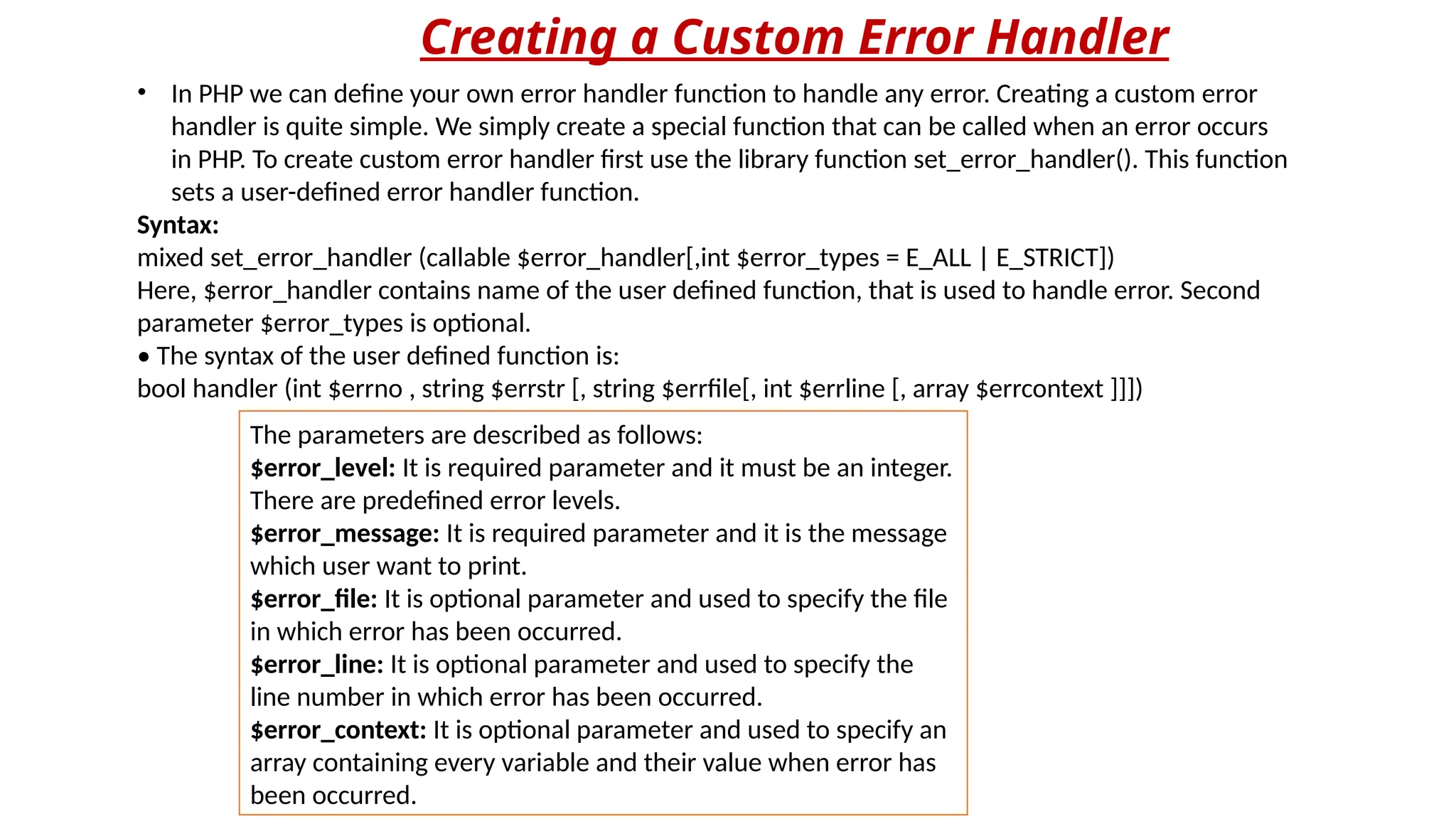 Creating a Custom Error Handler
• In PHP we can define your own error handler function to handle any error. Creating a custom error
handler is quite simple. We simply create a special function that can be called when an error occurs
in PHP. To create custom error handler first use the library function set_error_handler(). This function
sets a user-defined error handler function.
Syntax:
mixed set_error_handler (callable $error_handler[,int $error_types = E_ALL | E_STRICT])
Here, $error_handler contains name of the user defined function, that is used to handle error. Second
parameter $error_types is optional.
• The syntax of the user defined function is:
bool handler (int $errno , string $errstr [, string $errfile[, int $errline [, array $errcontext ]]])
The parameters are described as follows:
$error_level: It is required parameter and it must be an integer.
There are predefined error levels.
$error_message: It is required parameter and it is the message
which user want to print.
$error_file: It is optional parameter and used to specify the file
in which error has been occurred.
$error_line: It is optional parameter and used to specify the
line number in which error has been occurred.
$error_context: It is optional parameter and used to specify an
array containing every variable and their value when error has
been occurred.
 