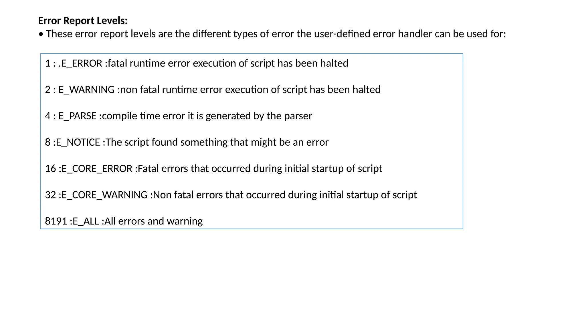 Error Report Levels:
• These error report levels are the different types of error the user-defined error handler can be used for:
1 : .E_ERROR :fatal runtime error execution of script has been halted
2 : E_WARNING :non fatal runtime error execution of script has been halted
4 : E_PARSE :compile time error it is generated by the parser
8 :E_NOTICE :The script found something that might be an error
16 :E_CORE_ERROR :Fatal errors that occurred during initial startup of script
32 :E_CORE_WARNING :Non fatal errors that occurred during initial startup of script
8191 :E_ALL :All errors and warning
 