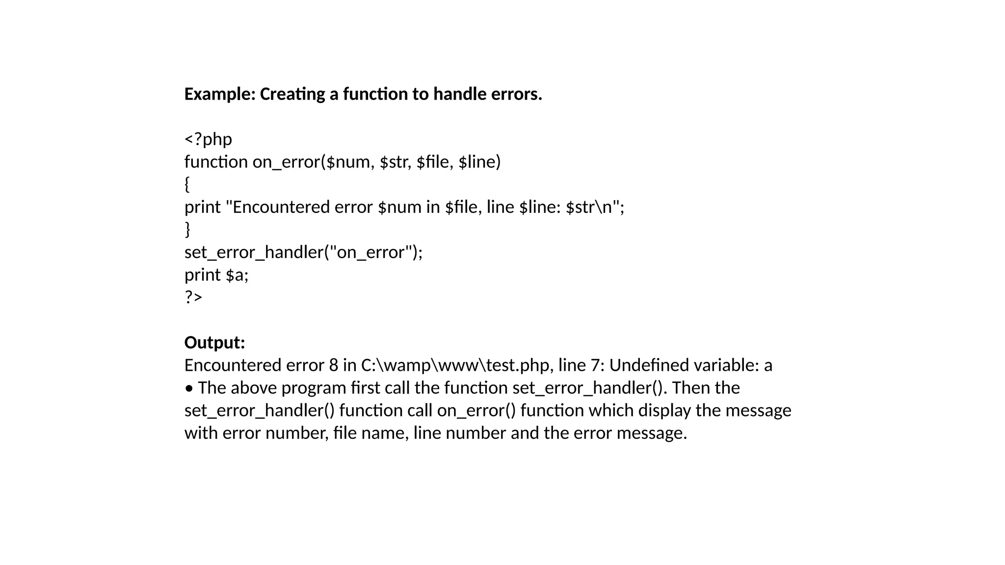 Example: Creating a function to handle errors.
<?php
function on_error($num, $str, $file, $line)
{
print "Encountered error $num in $file, line $line: $strn";
}
set_error_handler("on_error");
print $a;
?>
Output:
Encountered error 8 in C:wampwwwtest.php, line 7: Undefined variable: a
• The above program first call the function set_error_handler(). Then the
set_error_handler() function call on_error() function which display the message
with error number, file name, line number and the error message.
 