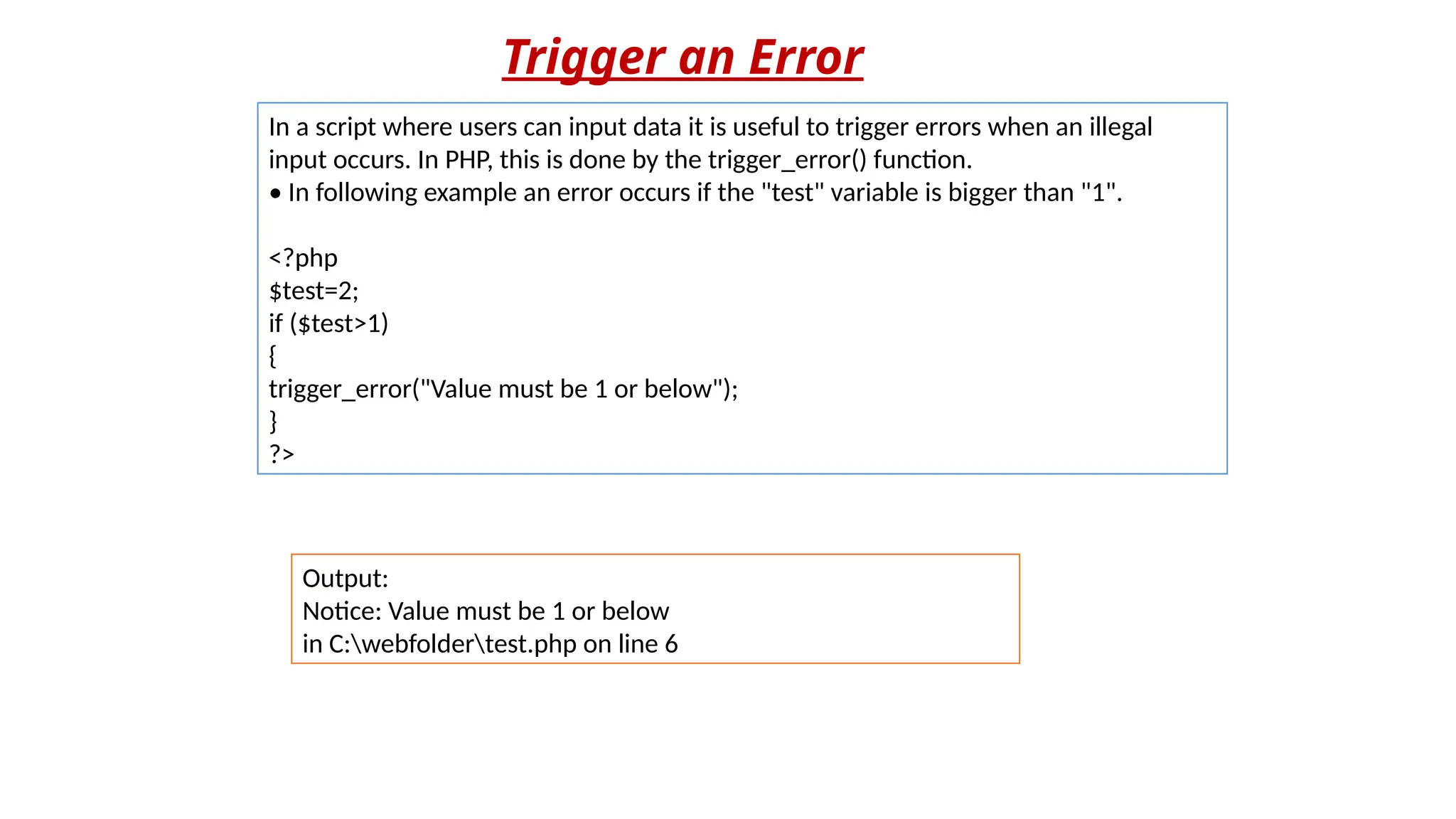 Trigger an Error
In a script where users can input data it is useful to trigger errors when an illegal
input occurs. In PHP, this is done by the trigger_error() function.
• In following example an error occurs if the "test" variable is bigger than "1".
<?php
$test=2;
if ($test>1)
{
trigger_error("Value must be 1 or below");
}
?>
Output:
Notice: Value must be 1 or below
in C:webfoldertest.php on line 6
 