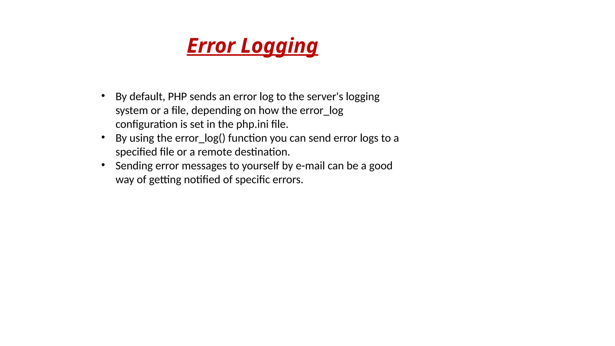 Error Logging
• By default, PHP sends an error log to the server's logging
system or a file, depending on how the error_log
configuration is set in the php.ini file.
• By using the error_log() function you can send error logs to a
specified file or a remote destination.
• Sending error messages to yourself by e-mail can be a good
way of getting notified of specific errors.
 