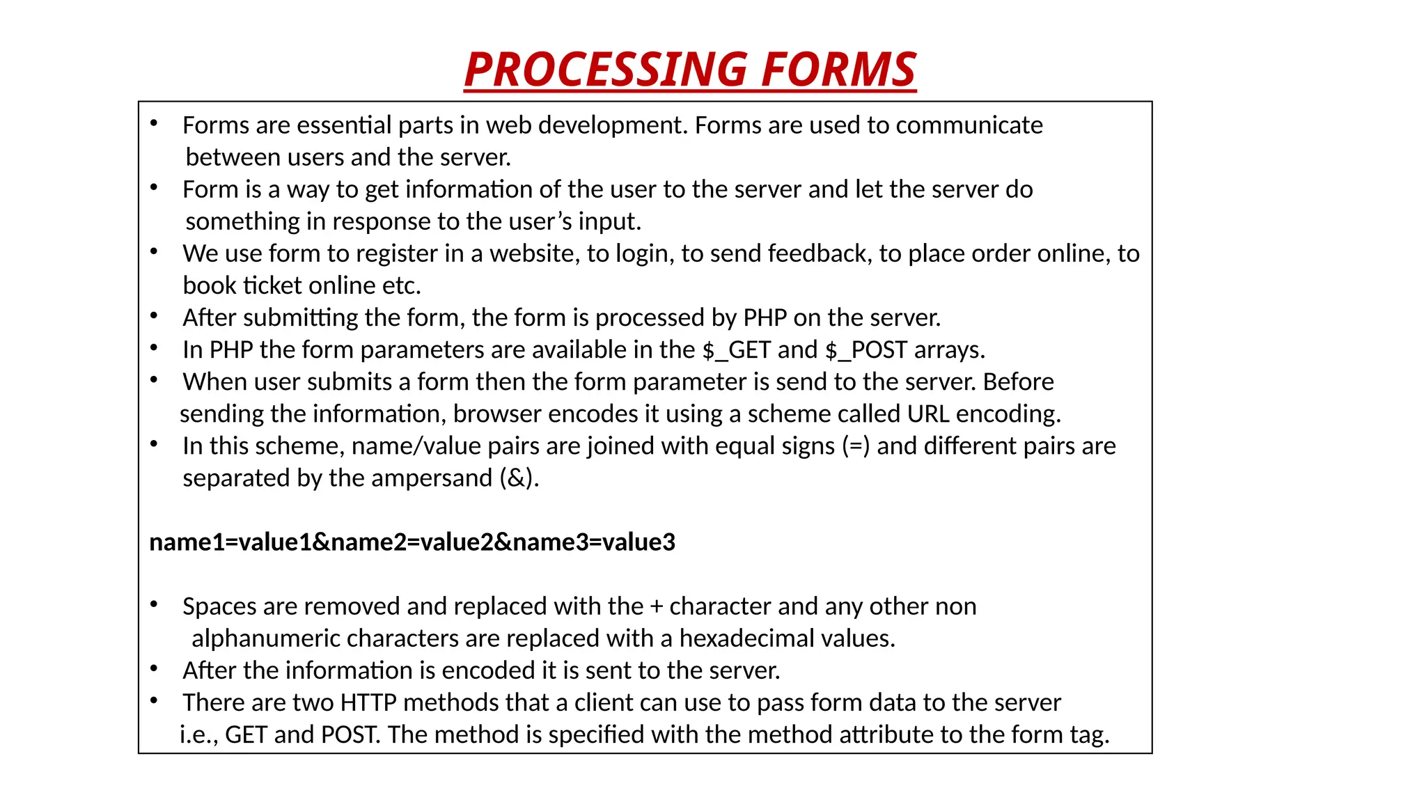 PROCESSING FORMS
• Forms are essential parts in web development. Forms are used to communicate
between users and the server.
• Form is a way to get information of the user to the server and let the server do
something in response to the user’s input.
• We use form to register in a website, to login, to send feedback, to place order online, to
book ticket online etc.
• After submitting the form, the form is processed by PHP on the server.
• In PHP the form parameters are available in the $_GET and $_POST arrays.
• When user submits a form then the form parameter is send to the server. Before
sending the information, browser encodes it using a scheme called URL encoding.
• In this scheme, name/value pairs are joined with equal signs (=) and different pairs are
separated by the ampersand (&).
name1=value1&name2=value2&name3=value3
• Spaces are removed and replaced with the + character and any other non
alphanumeric characters are replaced with a hexadecimal values.
• After the information is encoded it is sent to the server.
• There are two HTTP methods that a client can use to pass form data to the server
i.e., GET and POST. The method is specified with the method attribute to the form tag.
 