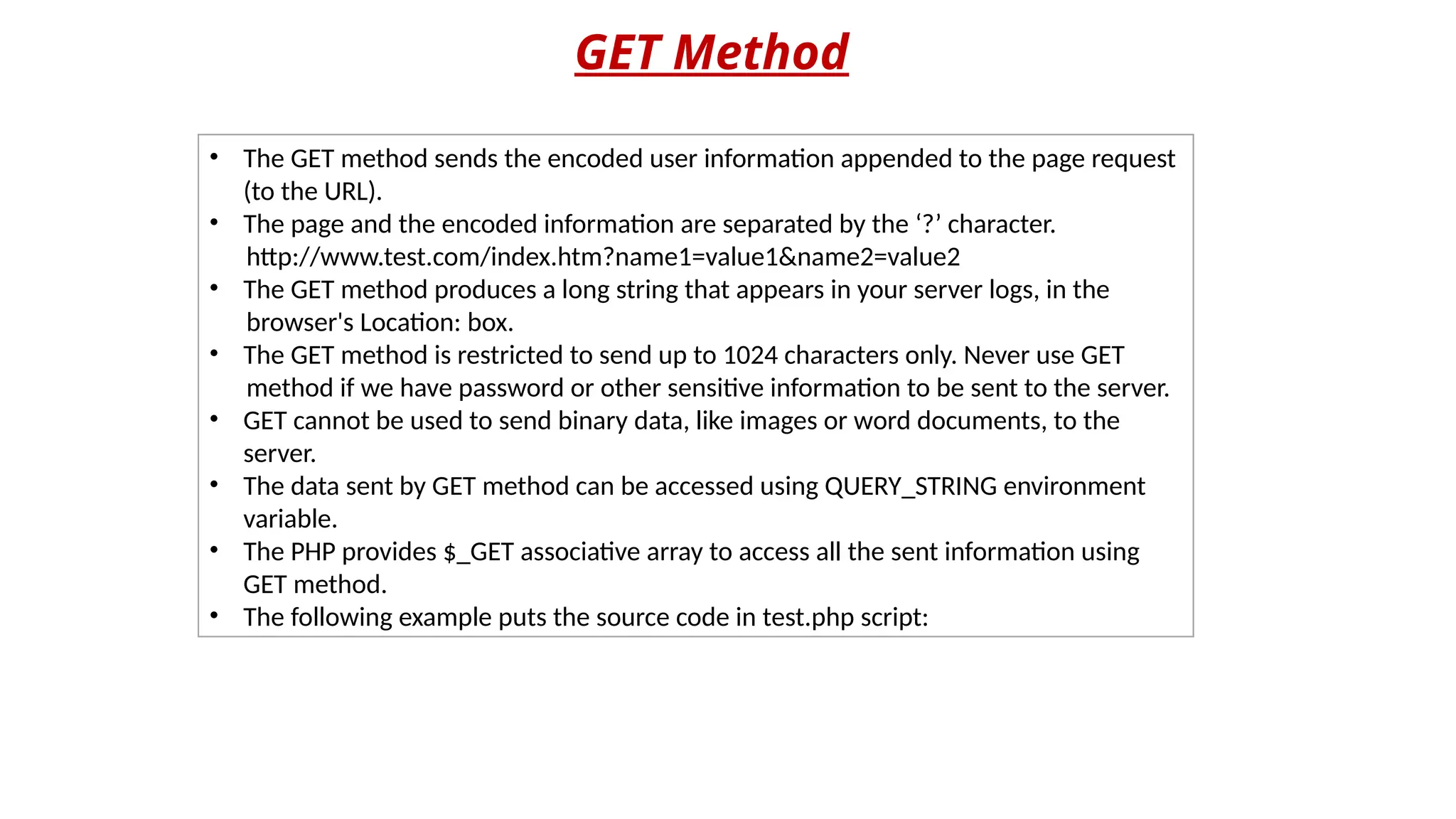 GET Method
• The GET method sends the encoded user information appended to the page request
(to the URL).
• The page and the encoded information are separated by the ‘?’ character.
http://www.test.com/index.htm?name1=value1&name2=value2
• The GET method produces a long string that appears in your server logs, in the
browser's Location: box.
• The GET method is restricted to send up to 1024 characters only. Never use GET
method if we have password or other sensitive information to be sent to the server.
• GET cannot be used to send binary data, like images or word documents, to the
server.
• The data sent by GET method can be accessed using QUERY_STRING environment
variable.
• The PHP provides $_GET associative array to access all the sent information using
GET method.
• The following example puts the source code in test.php script:
 