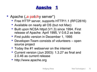 Wolfgang Wiese Web-Technologies I 10
ApacheApache 11
 Apache („a patchy server“)
 Free HTTP server, supports HTTP/1.1 (RFC2616)
 Available on nearly all OS (but not Mac)
 Built upon NCSA httpd (V1.3) since 1994. First
release of Apache: April 1995, V 0.6.2 as beta
 First public version in December 1, 1995
 Developer-Team consists of volunteers – open
source project
 Today the #1 webserver on the internet
 Current version (Jun 2003): 1.3.27 as final and
2.0.46 as current release
 http://www.apache.org
 