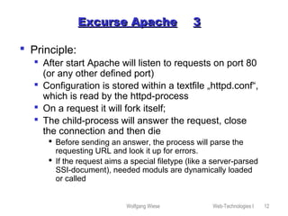 Wolfgang Wiese Web-Technologies I 12
Excurse ApacheExcurse Apache 33
 Principle:
 After start Apache will listen to requests on port 80
(or any other defined port)
 Configuration is stored within a textfile „httpd.conf“,
which is read by the httpd-process
 On a request it will fork itself;
 The child-process will answer the request, close
the connection and then die
 Before sending an answer, the process will parse the
requesting URL and look it up for errors.
 If the request aims a special filetype (like a server-parsed
SSI-document), needed moduls are dynamically loaded
or called
 