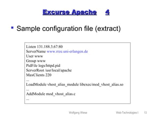 Wolfgang Wiese Web-Technologies I 13
Excurse ApacheExcurse Apache 44
 Sample configuration file (extract)
Listen 131.188.3.67:80
ServerName www.rrze.uni-erlangen.de
User www
Group www
PidFile logs/httpd.pid
ServerRoot /usr/local/apache
MaxClients 220
...
LoadModule vhost_alias_module libexec/mod_vhost_alias.so
...
AddModule mod_vhost_alias.c
...
 