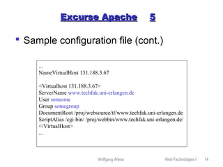 Wolfgang Wiese Web-Technologies I 14
Excurse ApacheExcurse Apache 55
 Sample configuration file (cont.)
...
NameVirtualHost 131.188.3.67
<Virtualhost 131.188.3.67>
ServerName www.techfak.uni-erlangen.de
User someone
Group somegroup
DocumentRoot /proj/websource/tf/www.techfak.uni-erlangen.de
ScriptAlias /cgi-bin/ /proj/webbin/www.techfak.uni-erlangen.de/
</VirtualHost>
...
 