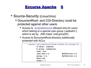Wolfgang Wiese Web-Technologies I 15
Excurse ApacheExcurse Apache 66
 Source-Security (Linux/Unix)
 DocumentRoot- and CGI-Directory could be
protected against other users:
 Access to /proj/websource allowed only for users
which belong to a special user group („webadm“),
which is set by „NIS maps“ (net.groupID)
 Access to DocumentRoot-directory additionally
protected with ACLs:
> getfacl /proj/websource/tf/www.techfak.uni-erlangen.de
# owner: someone
# group: somegroup
user::rwx
user:www:r-x #effective:r-x
group::r-x #effective:r-x
mask:rwx
other:---
 