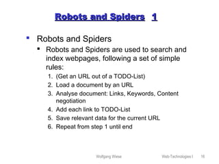 Wolfgang Wiese Web-Technologies I 16
Robots and SpidersRobots and Spiders 11
 Robots and Spiders
 Robots and Spiders are used to search and
index webpages, following a set of simple
rules:
1. (Get an URL out of a TODO-List)
2. Load a document by an URL
3. Analyse document: Links, Keywords, Content
negotiation
4. Add each link to TODO-List
5. Save relevant data for the current URL
6. Repeat from step 1 until end
 
