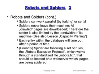 Wolfgang Wiese Web-Technologies I 18
Robots and SpidersRobots and Spiders 33
 Robots and Spiders (cont.)
 Spiders can work parallel (by forking) or serial
 Spiders never leave their machine: All
„crawled“ pages are downloaded; Therefore the
spider is also limited by the bandwidth of its
machine (See also Lesson „Capacity Planing“)
 Each entry within the database will time out
after a period of time
 (Friendly) Spider are following a set of rules,
the „Robots Exclusion Protocol“, which works
through a standardized file „robots.txt“, that
should be located on a webserver which‘ pages
are being spidered
 