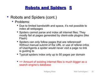 Wolfgang Wiese Web-Technologies I 20
Robots and SpidersRobots and Spiders 55
 Robots and Spiders (cont.)
 Problems:
 Due to limited bandwidth and space, it‘s not possible to
index all webpages
 Spiders cannot parse and index all internet files; They
mostly fail at pages generated by client-side plugins (like
Flash)
 Spiders can only follow pages that are referenced!
Without manual submit of the URL or use of referer-infos
of UserAgents a spider would never visit a page no link
is guiding to
 Typical spiders index only up to 50 pages per domain
 => Amount of existing internet files is much bigger as a
search engine‘s database
 