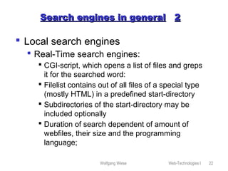 Wolfgang Wiese Web-Technologies I 22
Search engines in generalSearch engines in general 22
 Local search engines
 Real-Time search engines:
 CGI-script, which opens a list of files and greps
it for the searched word:
 Filelist contains out of all files of a special type
(mostly HTML) in a predefined start-directory
 Subdirectories of the start-directory may be
included optionally
 Duration of search dependent of amount of
webfiles, their size and the programming
language;
 