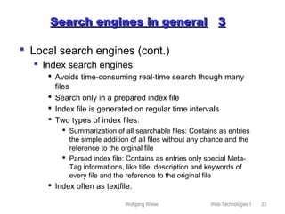 Wolfgang Wiese Web-Technologies I 23
Search engines in generalSearch engines in general 33
 Local search engines (cont.)
 Index search engines
 Avoids time-consuming real-time search though many
files
 Search only in a prepared index file
 Index file is generated on regular time intervals
 Two types of index files:
 Summarization of all searchable files: Contains as entries
the simple addition of all files without any chance and the
reference to the orginal file
 Parsed index file: Contains as entries only special Meta-
Tag informations, like title, description and keywords of
every file and the reference to the original file
 Index often as textfile.
 