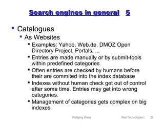 Wolfgang Wiese Web-Technologies I 25
Search engines in generalSearch engines in general 55
 Catalogues
 As Websites
 Examples: Yahoo, Web.de, DMOZ Open
Directory Project, Portals, ...
 Entries are made manually or by submit-tools
within predefined categories
 Often entries are checked by humans before
their are commited into the index database
 Indexes without human check get out of control
after some time. Entries may get into wrong
categories.
 Management of categories gets complex on big
indexes
 