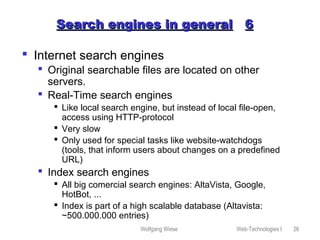 Wolfgang Wiese Web-Technologies I 26
Search engines in generalSearch engines in general 66
 Internet search engines
 Original searchable files are located on other
servers.
 Real-Time search engines
 Like local search engine, but instead of local file-open,
access using HTTP-protocol
 Very slow
 Only used for special tasks like website-watchdogs
(tools, that inform users about changes on a predefined
URL)
 Index search engines
 All big comercial search engines: AltaVista, Google,
HotBot, ...
 Index is part of a high scalable database (Altavista:
~500.000.000 entries)
 