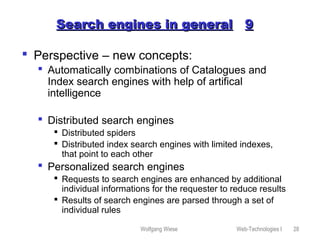 Wolfgang Wiese Web-Technologies I 28
Search engines in generalSearch engines in general 99
 Perspective – new concepts:
 Automatically combinations of Catalogues and
Index search engines with help of artifical
intelligence
 Distributed search engines
 Distributed spiders
 Distributed index search engines with limited indexes,
that point to each other
 Personalized search engines
 Requests to search engines are enhanced by additional
individual informations for the requester to reduce results
 Results of search engines are parsed through a set of
individual rules
 