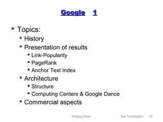 Wolfgang Wiese Web-Technologies I 29
GoogleGoogle 11
 Topics:
 History
 Presentation of results
 Link-Popularity
 PageRank
 Anchor Text Index
 Architecture
 Structure
 Computing Centers & Google Dance
 Commercial aspects
 
