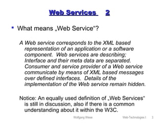 Wolfgang Wiese Web-Technologies I 3
Web ServicesWeb Services 22
 What means „Web Service“?
A Web service corresponds to the XML based
representation of an application or a software
component. Web services are describing;
Interface and their meta data are separated.
Consumer and service provider of a Web service
communicate by means of XML based messages
over defined interfaces. Details of the
implementation of the Web service remain hidden.
Notice: An equally used definition of „Web Services“
is still in discussion, also if there is a common
understanding about it within the W3C.
 