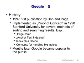 Wolfgang Wiese Web-Technologies I 30
GoogleGoogle 22
 History
 1997 first publication by Brin and Page
 Implemented as „Proof of Concept“ in 1998
Stanford University for several methods of
sorting and searching results. Esp.:
 „PageRank“
 „Anchor Text Indexing”
 Index plus Cache
 Concepts for handling big indices
 Months later Google became popular to
the public
 