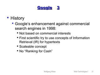 Wolfgang Wiese Web-Technologies I 31
GoogleGoogle 33
 History
 Google‘s enhancement against commercial
search engines in 1998:
 Not based on commercial interests
 First scientific try to use concepts of Information
Retrieval (IR) for hypertexts
 Scaleable concept
 No “Ranking for Cash”
 