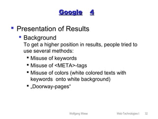Wolfgang Wiese Web-Technologies I 32
GoogleGoogle 44
 Presentation of Results
 Background
To get a higher position in results, people tried to
use several methods:
 Misuse of keywords
 Misuse of <META>-tags
 Misuse of colors (white colored texts with
keywords onto white background)
 „Doorway-pages“
 