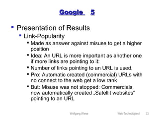 Wolfgang Wiese Web-Technologies I 33
GoogleGoogle 55
 Presentation of Results
 Link-Popularity
 Made as answer against misuse to get a higher
position
 Idea: An URL is more important as another one
if more links are pointing to it:
 Number of links pointing to an URL is used.
 Pro: Automatic created (commercial) URLs with
no connect to the web get a low rank
 But: Misuse was not stopped: Commercials
now automatically created „Satellit websites“
pointing to an URL
 