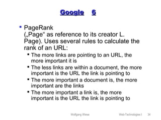 Wolfgang Wiese Web-Technologies I 34
GoogleGoogle 66
 PageRank
(„Page“ as reference to its creator L.
Page). Uses several rules to calculate the
rank of an URL:
 The more links are pointing to an URL, the
more important it is
 The less links are within a document, the more
important is the URL the link is pointing to
 The more important a document is, the more
important are the links
 The more important a link is, the more
important is the URL the link is pointing to
 