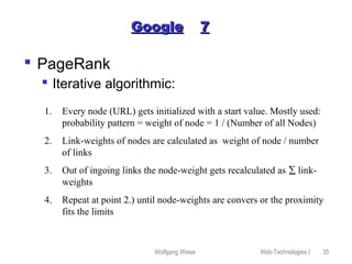 Wolfgang Wiese Web-Technologies I 35
GoogleGoogle 77
 PageRank
 Iterative algorithmic:
1. Every node (URL) gets initialized with a start value. Mostly used:
probability pattern = weight of node = 1 / (Number of all Nodes)
2. Link-weights of nodes are calculated as weight of node / number
of links
3. Out of ingoing links the node-weight gets recalculated as ∑ link-
weights
4. Repeat at point 2.) until node-weights are convers or the proximity
fits the limits
 