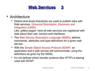 Wolfgang Wiese Web-Technologies I 4
Web ServicesWeb Services 33
 Architecture
 Global (and local) directories are used to publish sites with
Web services: Universal Description, Discovery and
Integration (UDDI).
Like „yellow pages“ here all web services are registered with
data about their use, owners and interfaces.
 The Web Service Description Language (WSDL) defines
commands, attributes and type-definitions for a given web
service.
 With the Simple Object Access Protocol (SOAP) an
application and a web service will communicate, using the
definitions as given by the WDSL.
 It‘s not defined which transfer protocol (like HTTP) is beeing
used with SOAP.
 