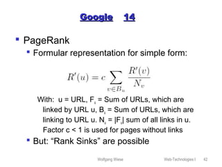 Wolfgang Wiese Web-Technologies I 42
GoogleGoogle 1414
 PageRank
 Formular representation for simple form:
With: u = URL, Fu = Sum of URLs, which are
linked by URL u, Bu = Sum of URLs, which are
linking to URL u. Nu = |Fu| sum of all links in u.
Factor c < 1 is used for pages without links
 But: “Rank Sinks” are possible
 
