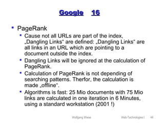 Wolfgang Wiese Web-Technologies I 44
GoogleGoogle 1616
 PageRank
 Cause not all URLs are part of the index,
„Dangling Links“ are defined: „Dangling Links“ are
all links in an URL which are pointing to a
document outside the index.
 Dangling Links will be ignored at the calculation of
PageRank.
 Calculation of PageRank is not depending of
searching patterns. Therfor, the calculation is
made „offline“.
 Algorithms is fast: 25 Mio documents with 75 Mio
links are calculated in one iteration in 6 Minutes,
using a standard workstation (2001 !)
 