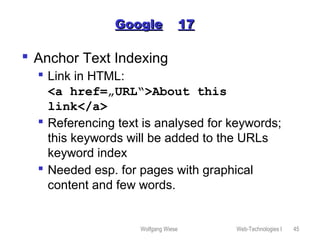 Wolfgang Wiese Web-Technologies I 45
GoogleGoogle 1717
 Anchor Text Indexing
 Link in HTML:
<a href=„URL“>About this
link</a>
 Referencing text is analysed for keywords;
this keywords will be added to the URLs
keyword index
 Needed esp. for pages with graphical
content and few words.
 