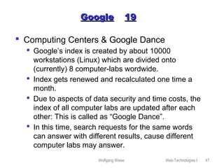 Wolfgang Wiese Web-Technologies I 47
GoogleGoogle 1919
 Computing Centers & Google Dance
 Google’s index is created by about 10000
workstations (Linux) which are divided onto
(currently) 8 computer-labs wordwide.
 Index gets renewed and recalculated one time a
month.
 Due to aspects of data security and time costs, the
index of all computer labs are updated after each
other: This is called as “Google Dance”.
 In this time, search requests for the same words
can answer with different results, cause different
computer labs may answer.
 