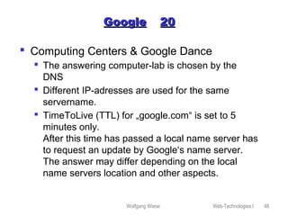 Wolfgang Wiese Web-Technologies I 48
GoogleGoogle 2020
 Computing Centers & Google Dance
 The answering computer-lab is chosen by the
DNS
 Different IP-adresses are used for the same
servername.
 TimeToLive (TTL) for „google.com“ is set to 5
minutes only.
After this time has passed a local name server has
to request an update by Google‘s name server.
The answer may differ depending on the local
name servers location and other aspects.
 