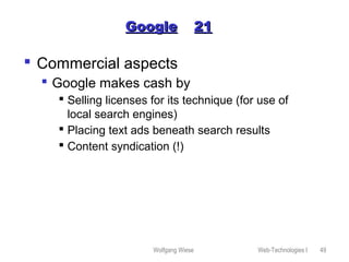 Wolfgang Wiese Web-Technologies I 49
GoogleGoogle 2121
 Commercial aspects
 Google makes cash by
 Selling licenses for its technique (for use of
local search engines)
 Placing text ads beneath search results
 Content syndication (!)
 